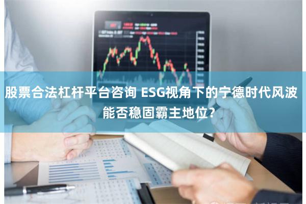 股票合法杠杆平台咨询 ESG视角下的宁德时代风波    能否稳固霸主地位？