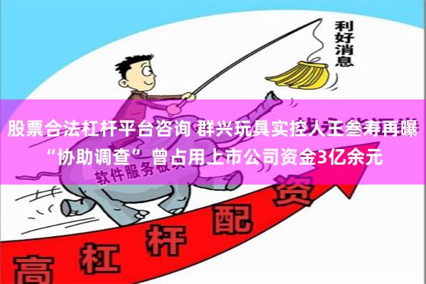 股票合法杠杆平台咨询 群兴玩具实控人王叁寿再曝“协助调查” 曾占用上市公司资金3亿余元