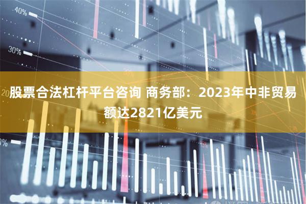 股票合法杠杆平台咨询 商务部：2023年中非贸易额达2821亿美元