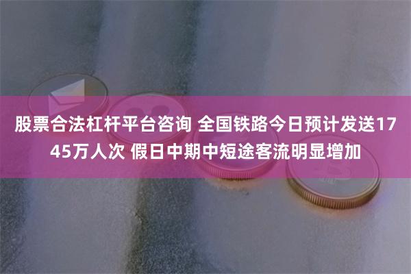 股票合法杠杆平台咨询 全国铁路今日预计发送1745万人次 假日中期中短途客流明显增加