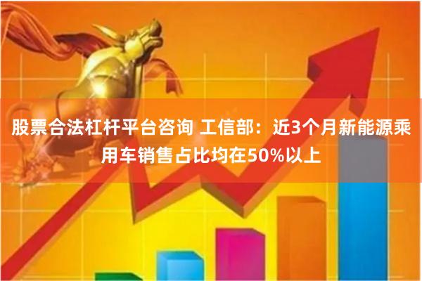 股票合法杠杆平台咨询 工信部：近3个月新能源乘用车销售占比均在50%以上