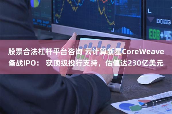 股票合法杠杆平台咨询 云计算新星CoreWeave备战IPO： 获顶级投行支持，估值达230亿美元